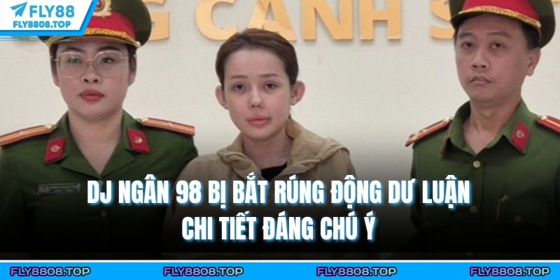 Dj Ngân 98 Bị Bắt Rúng Động Dư Luận - Chi Tiết Đáng Chú Ý